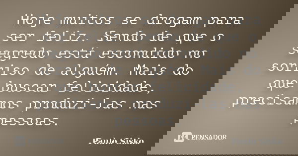 Hoje muitos se drogam para ser feliz. Sendo de que o segredo está escondido no sorriso de alguém. Mais do que buscar felicidade, precisamos produzi-las nas pess... Frase de Paulo Sisko.