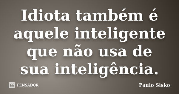 Idiota também é aquele inteligente que não usa de sua inteligência.... Frase de Paulo Sisko.