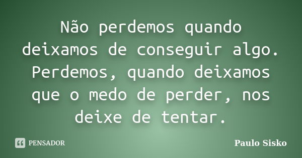 Não perdemos quando deixamos de conseguir algo. Perdemos, quando deixamos que o medo de perder, nos deixe de tentar.... Frase de Paulo Sisko.