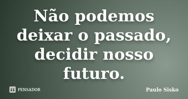 Não podemos deixar o passado, decidir nosso futuro.... Frase de Paulo Sisko.