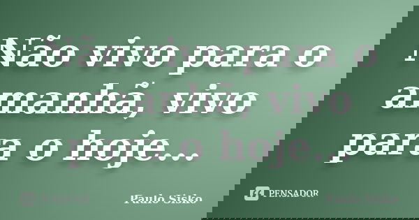 Não vivo para o amanhã, vivo para o hoje...... Frase de Paulo Sisko.