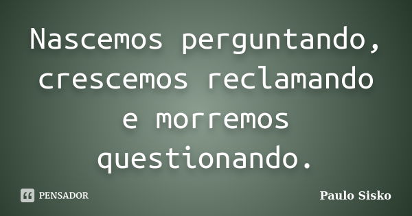 Nascemos perguntando, crescemos reclamando e morremos questionando.... Frase de Paulo Sisko.