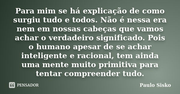 Para mim se há explicação de como surgiu tudo e todos. Não é nessa era nem em nossas cabeças que vamos achar o verdadeiro significado. Pois o humano apesar de s... Frase de Paulo Sisko.