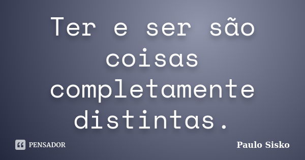 Ter e ser são coisas completamente distintas.... Frase de Paulo Sisko.