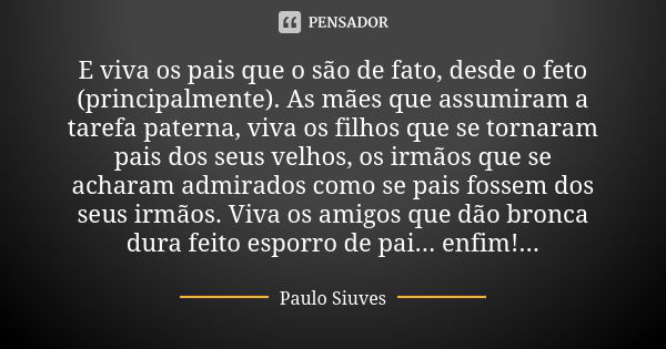 E viva os pais que o são de fato, desde o feto (principalmente). As mães que assumiram a tarefa paterna, viva os filhos que se tornaram pais dos seus velhos, os... Frase de Paulo Siuves.