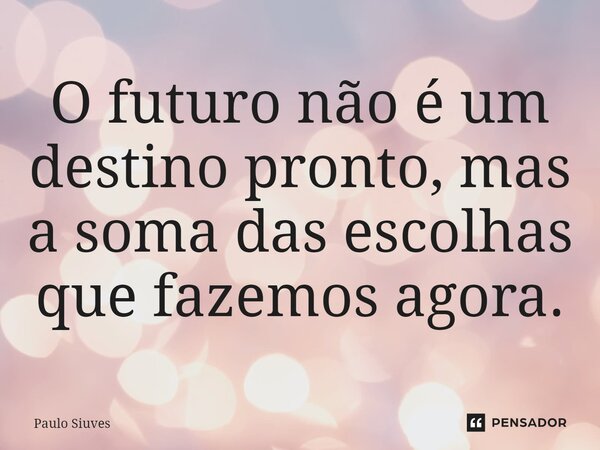 O futuro não é um destino pronto, mas a soma das escolhas que fazemos agora.... Frase de Paulo Siuves.