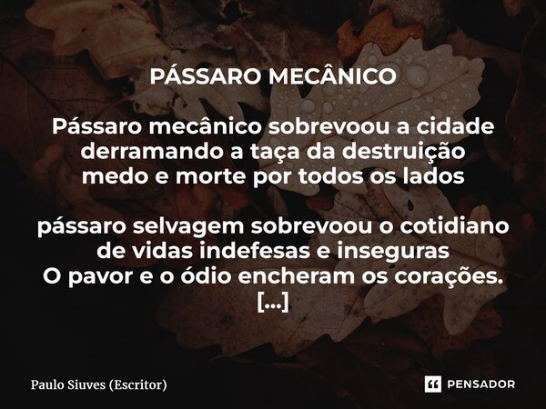 ⁠PÁSSARO MECÂNICO Pássaro mecânico sobrevoou a cidade derramando a taça da destruição medo e morte por todos os lados pássaro selvagem sobrevoou o cotidiano de ... Frase de Paulo Siuves (Escritor).