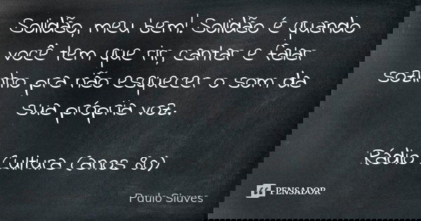 Solidão, meu bem! Solidão é quando você tem que rir, cantar e falar sozinho pra não esquecer o som da sua própria voz. Rádio Cultura (anos 80)... Frase de Paulo Siuves.