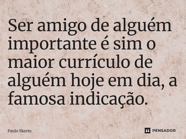 Ser amigo de alguém importante é sim o maior currículo de alguém hoje em dia, a famosa indicação.... Frase de Paulo Skerto.