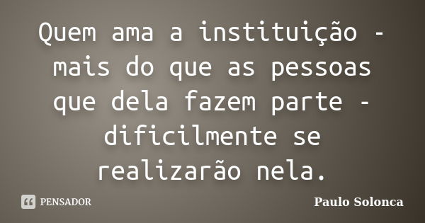 Quem ama a instituição - mais do que as pessoas que dela fazem parte - dificilmente se realizarão nela.... Frase de Paulo Solonca.