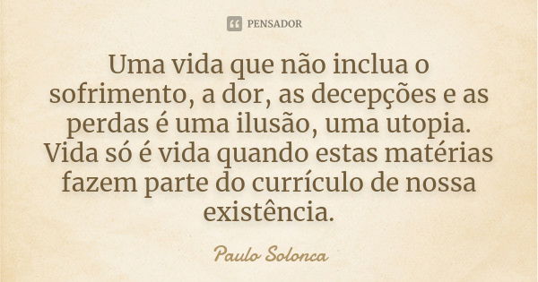 Uma vida que não inclua o sofrimento, a dor, as decepções e as perdas é uma ilusão, uma utopia. Vida só é vida quando estas matérias fazem parte do currículo de... Frase de Paulo Solonca.