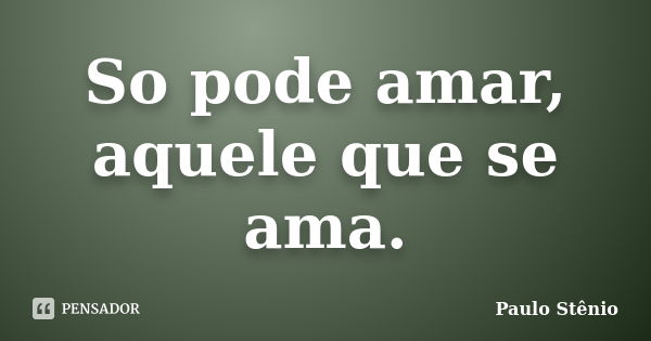 So pode amar, aquele que se ama.... Frase de Paulo Stenio.