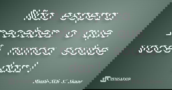 Não espera receber o que você nunca soube dar!... Frase de Paulo Tch. C. Isaac.