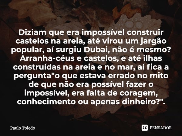 ⁠Diziam que era impossível construir castelos na areia, até virou um jargão popular, aí surgiu Dubai, não é mesmo? Arranha-céus e castelos, e até ilhas construí... Frase de Paulo Toledo.