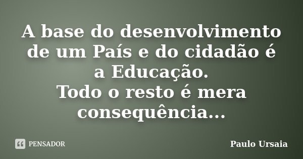 A base do desenvolvimento de um País e do cidadão é a Educação. Todo o resto é mera consequência...... Frase de Paulo Ursaia.