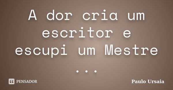 A dor cria um escritor e escupi um Mestre ...... Frase de Paulo Ursaia.