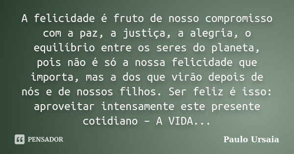 A felicidade é fruto de nosso compromisso com a paz, a justiça, a alegria, o equilíbrio entre os seres do planeta, pois não é só a nossa felicidade que importa,... Frase de Paulo Ursaia.