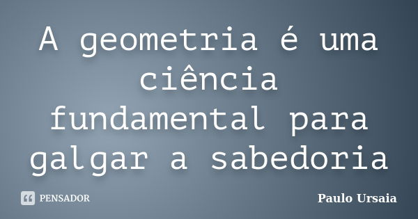 A geometria é uma ciência fundamental para galgar a sabedoria... Frase de Paulo Ursaia.