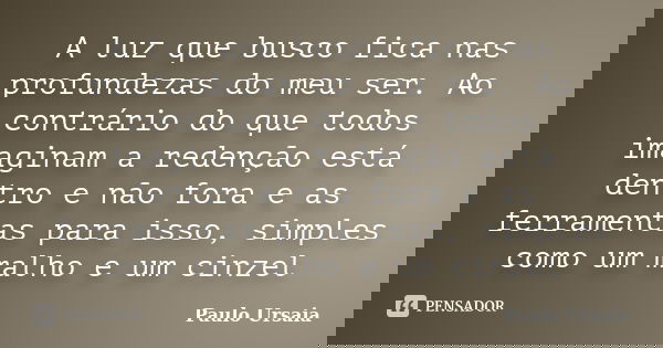 A luz que busco fica nas profundezas do meu ser. Ao contrário do que todos imaginam a redenção está dentro e não fora e as ferramentas para isso, simples como u... Frase de Paulo Ursaia.