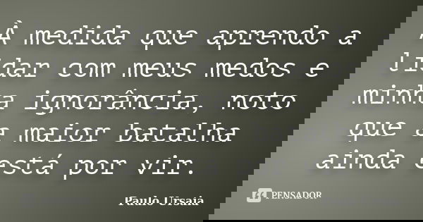 À medida que aprendo a lidar com meus medos e minha ignorância, noto que a maior batalha ainda está por vir.... Frase de Paulo Ursaia.