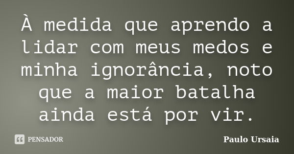 À medida que aprendo a lidar com meus medos e minha ignorância, noto que a maior batalha ainda está por vir.... Frase de Paulo Ursaia.