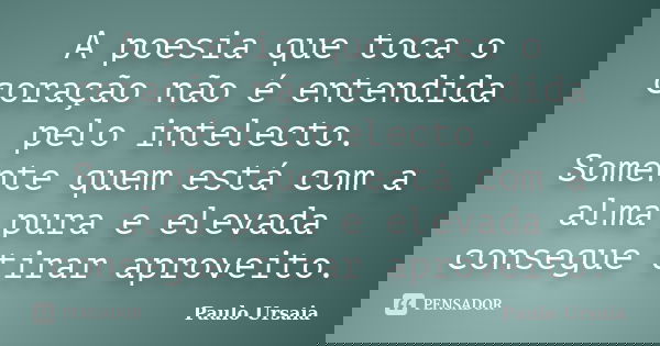 A poesia que toca o coração não é entendida pelo intelecto. Somente quem está com a alma pura e elevada consegue tirar aproveito.... Frase de Paulo Ursaia.