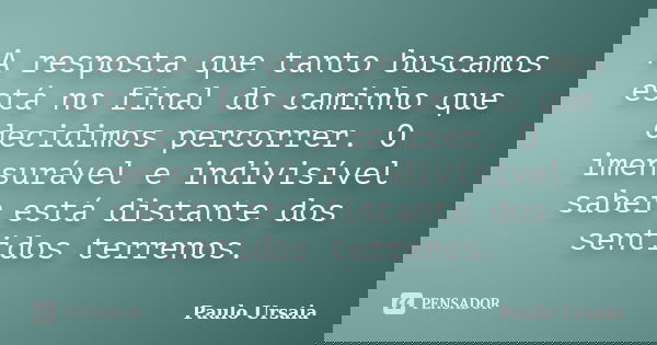 A resposta que tanto buscamos está no final do caminho que decidimos percorrer. O imensurável e indivisível saber está distante dos sentidos terrenos.... Frase de Paulo Ursaia.