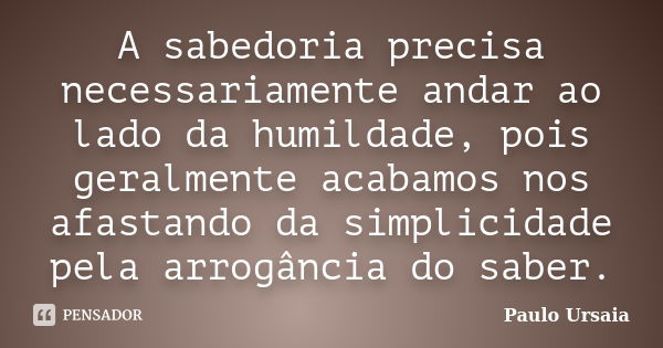 A sabedoria precisa necessariamente andar ao lado da humildade, pois geralmente acabamos nos afastando da simplicidade pela arrogância do saber.... Frase de Paulo Ursaia.