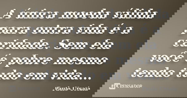 A única moeda válida para outra vida é a caridade. Sem ela você é pobre mesmo tendo tudo em vida...... Frase de Paulo Ursaia.