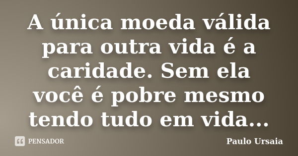 A única moeda válida para outra vida é a caridade. Sem ela você é pobre mesmo tendo tudo em vida...... Frase de Paulo Ursaia.