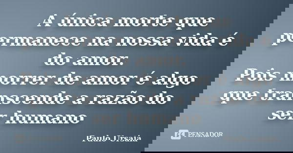 A única morte que permanece na nossa vida é do amor. Pois morrer de amor é algo que transcende a razão do ser humano... Frase de Paulo Ursaia.