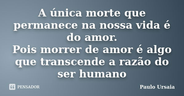 A única morte que permanece na nossa vida é do amor. Pois morrer de amor é algo que transcende a razão do ser humano... Frase de Paulo Ursaia.