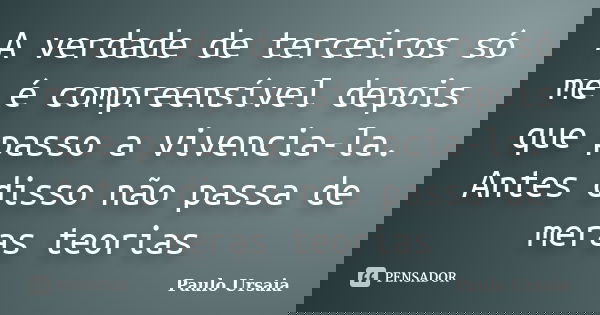 A verdade de terceiros só me é compreensível depois que passo a vivencia-la. Antes disso não passa de meras teorias... Frase de Paulo Ursaia.
