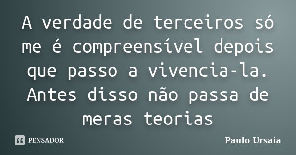 A verdade de terceiros só me é compreensível depois que passo a vivencia-la. Antes disso não passa de meras teorias... Frase de Paulo Ursaia.