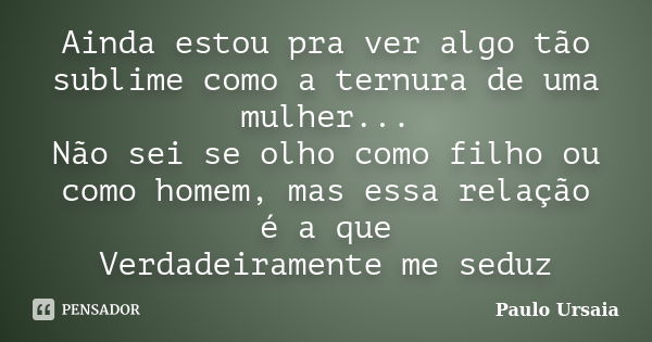 Ainda estou pra ver algo tão sublime como a ternura de uma mulher... Não sei se olho como filho ou como homem, mas essa relação é a que Verdadeiramente me seduz... Frase de Paulo Ursaia.