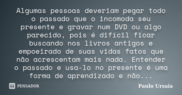 Algumas pessoas deveriam pegar todo o passado que o incomoda seu presente e gravar num DVD ou algo parecido, pois é difícil ficar buscando nos livros antigos e ... Frase de Paulo Ursaia.