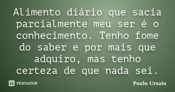 Alimento diário que sacia parcialmente meu ser é o conhecimento. Tenho fome do saber e por mais que adquiro, mas tenho certeza de que nada sei.... Frase de Paulo Ursaia.