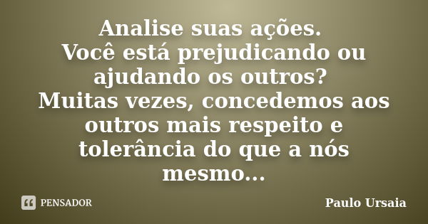 Analise suas ações. Você está prejudicando ou ajudando os outros? Muitas vezes, concedemos aos outros mais respeito e tolerância do que a nós mesmo...... Frase de Paulo Ursaia.