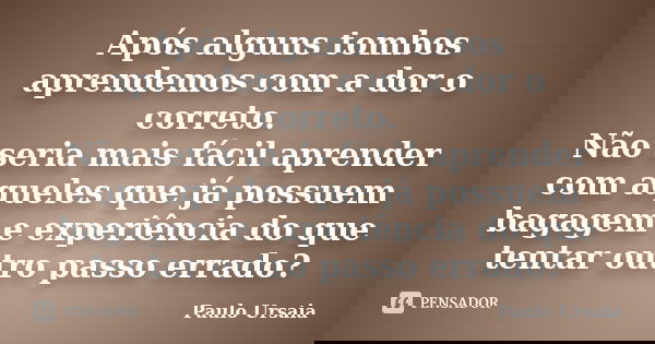 Após alguns tombos aprendemos com a dor o correto. Não seria mais fácil aprender com aqueles que já possuem bagagem e experiência do que tentar outro passo erra... Frase de Paulo Ursaia.