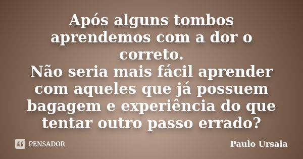 Após alguns tombos aprendemos com a dor o correto. Não seria mais fácil aprender com aqueles que já possuem bagagem e experiência do que tentar outro passo erra... Frase de Paulo Ursaia.