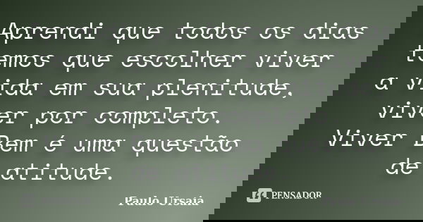 Aprendi que todos os dias temos que escolher viver a vida em sua plenitude, viver por completo. Viver Bem é uma questão de atitude.... Frase de Paulo Ursaia.
