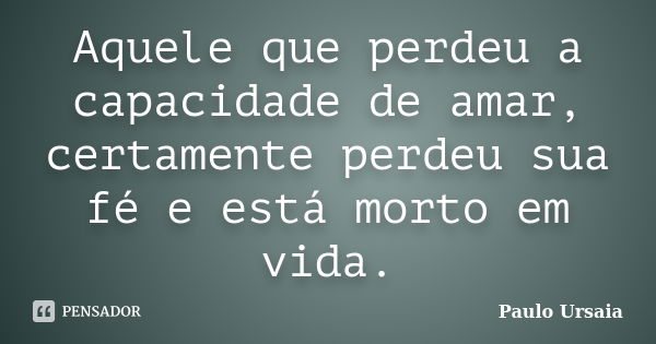 Aquele que perdeu a capacidade de amar, certamente perdeu sua fé e está morto em vida.... Frase de Paulo Ursaia.