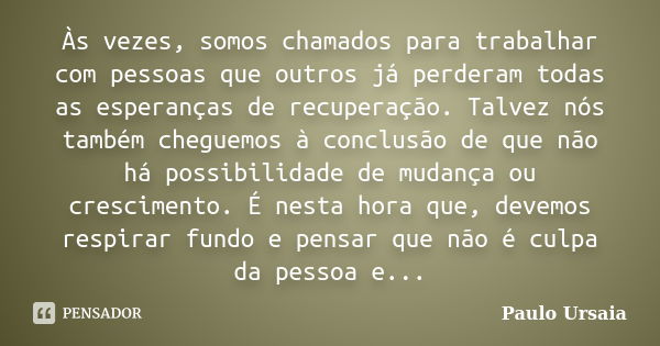 Às vezes, somos chamados para trabalhar com pessoas que outros já perderam todas as esperanças de recuperação. Talvez nós também cheguemos à conclusão de que nã... Frase de Paulo Ursaia.