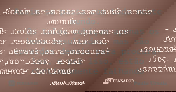 Assim se passa com tudo neste mundo. - Os tolos cobiçam apenas os bons resultados, mas são covardes demais para procurá-los, e por isso, estão continuamente fal... Frase de Paulo Ursaia.