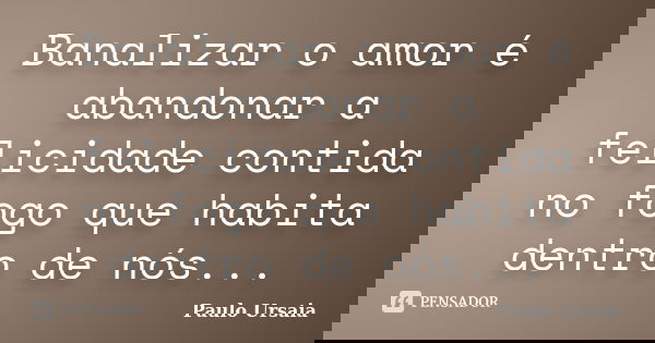 Banalizar o amor é abandonar a felicidade contida no fogo que habita dentro de nós...... Frase de Paulo Ursaia.