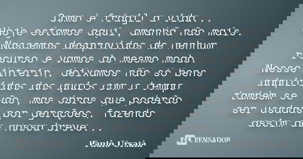 Como é frágil a vida... Hoje estamos aqui, amanhã não mais. Nascemos desprovidos de nenhum recurso e vamos do mesmo modo. Nesse interin, deixamos não só bens ad... Frase de Paulo Ursaia.