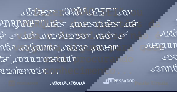 Dizer "NÃO SEI" ou "PORQUE" das questões da vida e do universo não é vergonha alguma para quem está procurando conhecimento...... Frase de Paulo Ursaia.