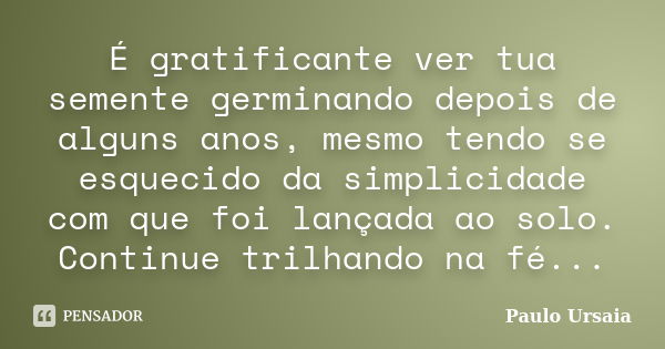 É gratificante ver tua semente germinando depois de alguns anos, mesmo tendo se esquecido da simplicidade com que foi lançada ao solo. Continue trilhando na fé.... Frase de Paulo Ursaia.