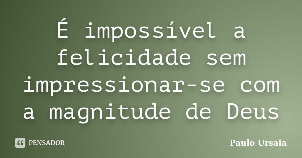 É impossível a felicidade sem impressionar-se com a magnitude de Deus... Frase de Paulo Ursaia.