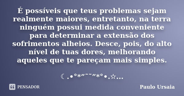 É possíveis que teus problemas sejam realmente maiores, entretanto, na terra ninguém possui medida conveniente para determinar a extensão dos sofrimentos alheio... Frase de Paulo Ursaia.